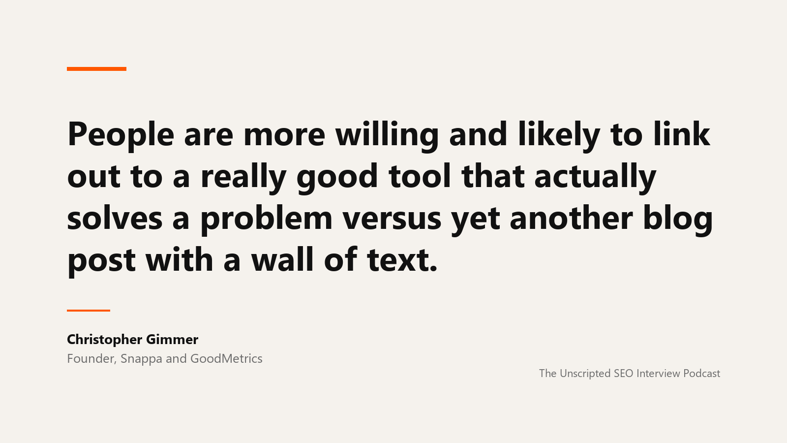 Christopher Gimmer on linkable tools A quote card reading: People are more willing and likely to link out to a really good tool that actually solves a problem versus yet another blog post with a wall of text. Attributed to Christopher Gimmer, founder of Snappa and GoodMetrics, from The Unscripted SEO Interview Podcast.